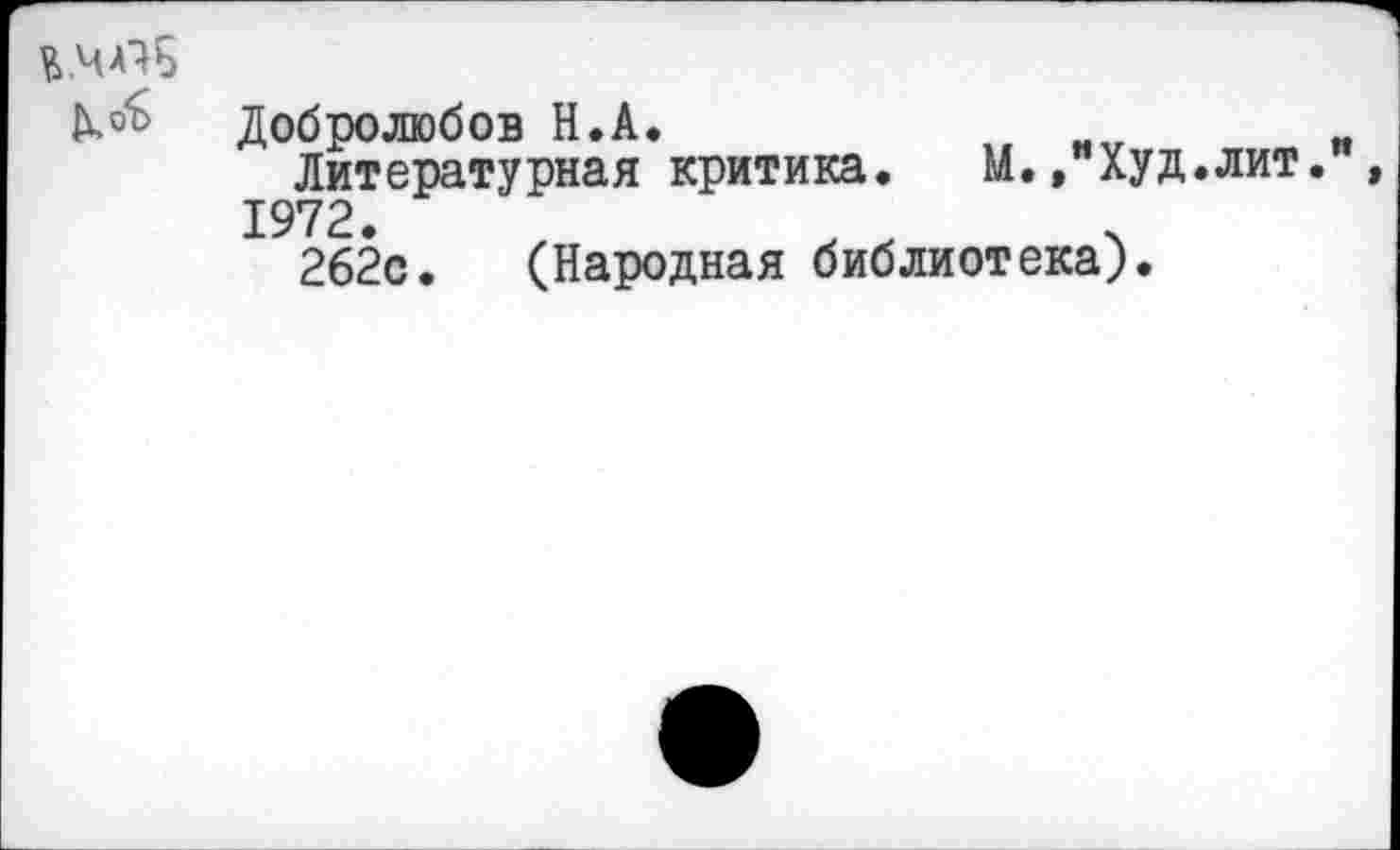 ﻿
Добролюбов Н.А.
Литературная критика. М.» Худ.лит.
1972.	.
262с. (Народная библиотека).